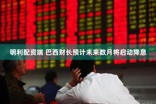 明利配资端 巴西财长预计未来数月将启动降息