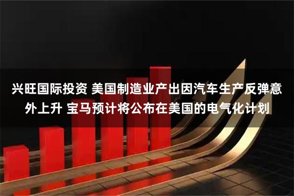 兴旺国际投资 美国制造业产出因汽车生产反弹意外上升 宝马预计将公布在美国的电气化计划
