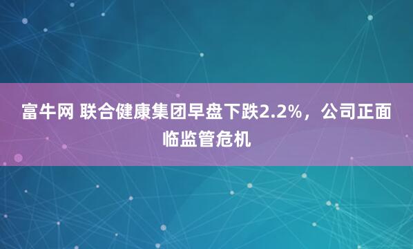 富牛网 联合健康集团早盘下跌2.2%，公司正面临监管危机