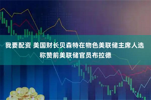 我要配资 美国财长贝森特在物色美联储主席人选 称赞前美联储官员布拉德
