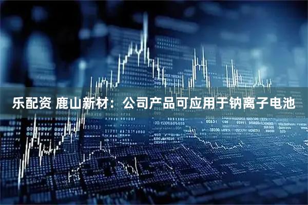乐配资 鹿山新材：公司产品可应用于钠离子电池
