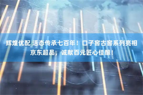 辉煌优配 活态传承七百年！口子窖古窖系列亮相京东超品，诚献百元匠心佳酿！