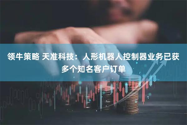 领牛策略 天准科技：人形机器人控制器业务已获多个知名客户订单