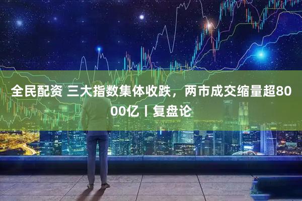 全民配资 三大指数集体收跌，两市成交缩量超8000亿丨复盘论