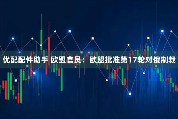 优配配件助手 欧盟官员：欧盟批准第17轮对俄制裁