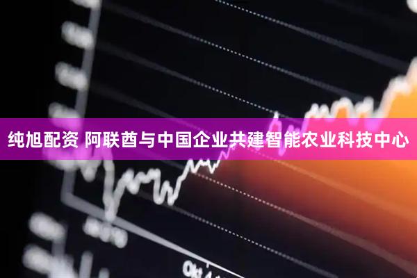 纯旭配资 阿联酋与中国企业共建智能农业科技中心