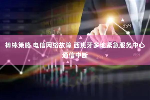 棒棒策略 电信网络故障 西班牙多地紧急服务中心通信中断