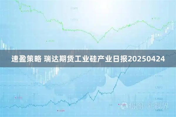 速盈策略 瑞达期货工业硅产业日报20250424