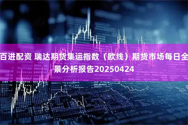 百进配资 瑞达期货集运指数（欧线）期货市场每日全景分析报告20250424