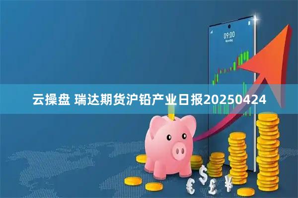 云操盘 瑞达期货沪铅产业日报20250424