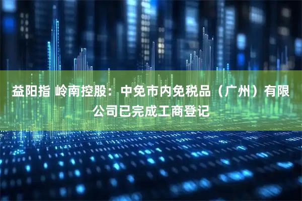 益阳指 岭南控股：中免市内免税品（广州）有限公司已完成工商登记