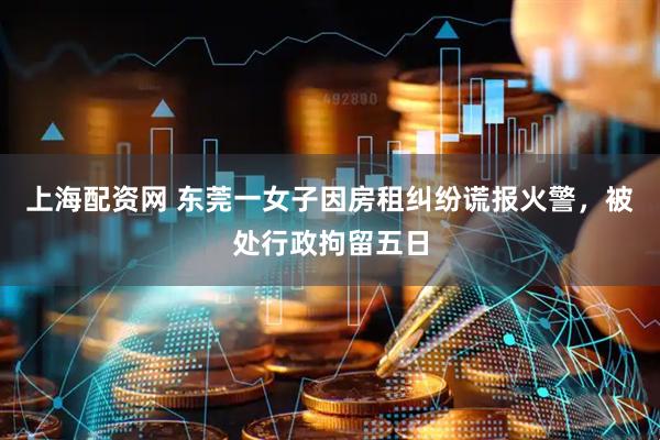 上海配资网 东莞一女子因房租纠纷谎报火警，被处行政拘留五日