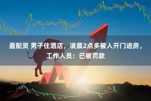 盈配资 男子住酒店，凌晨2点多被人开门进房，工作人员：已被罚款