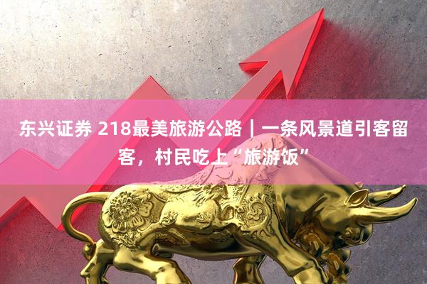 东兴证券 218最美旅游公路｜一条风景道引客留客，村民吃上“旅游饭”