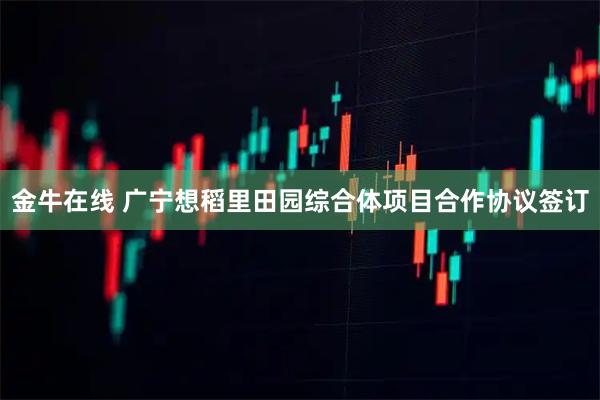 金牛在线 广宁想稻里田园综合体项目合作协议签订