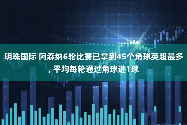 明珠国际 阿森纳6轮比赛已拿到45个角球英超最多, 平均每轮通过角球进1球