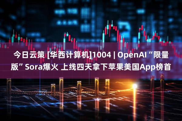 今日云策 [华西计算机]1004 | OpenAI“限量版”Sora爆火 上线四天拿下苹果美国App榜首