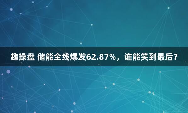 趣操盘 储能全线爆发62.87%，谁能笑到最后？