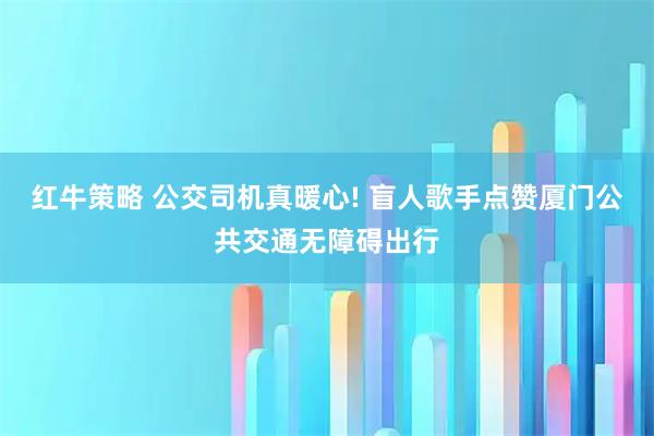 红牛策略 公交司机真暖心! 盲人歌手点赞厦门公共交通无障碍出行