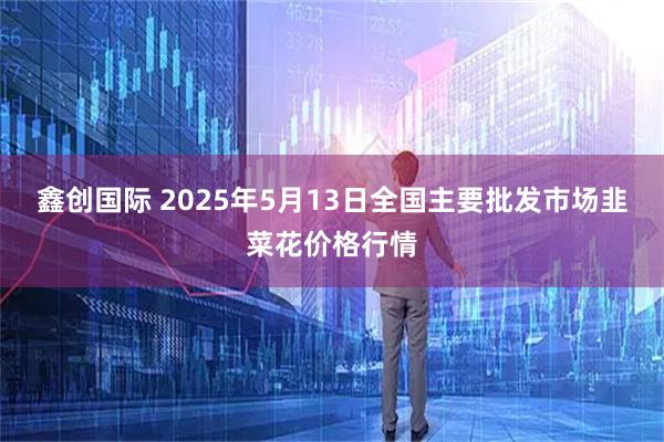 鑫创国际 2025年5月13日全国主要批发市场韭菜花价格行情