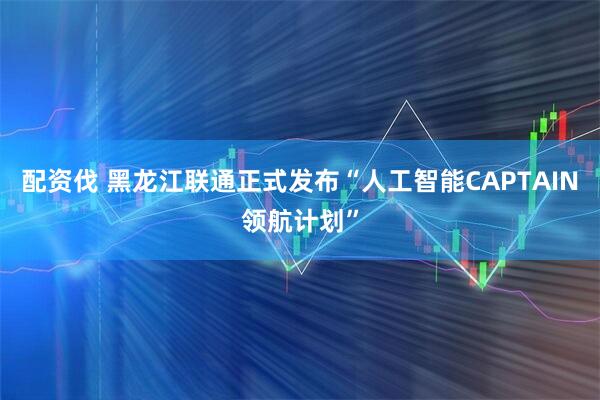 配资伐 黑龙江联通正式发布“人工智能CAPTAIN领航计划”