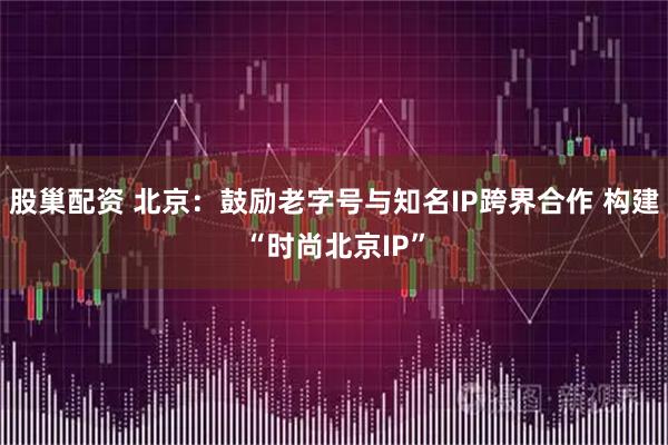 股巢配资 北京：鼓励老字号与知名IP跨界合作 构建“时尚北京IP”