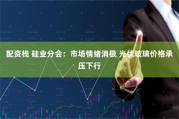 配资栈 硅业分会:市场情绪消极 光伏玻璃价格承压下行