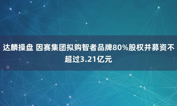达麟操盘 因赛集团拟购智者品牌80%股权并募资不超过3.21亿元