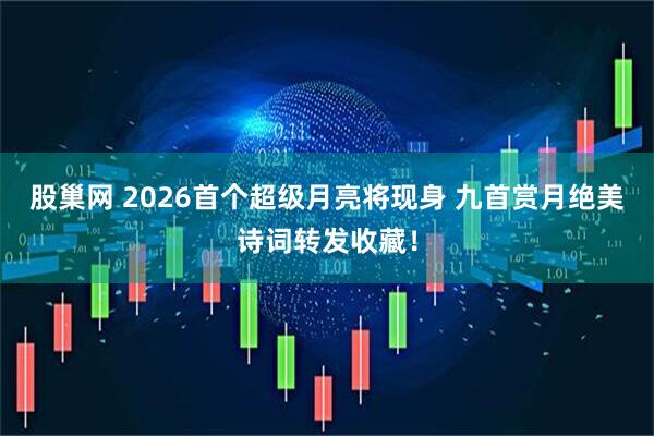 股巢网 2026首个超级月亮将现身 九首赏月绝美诗词转发收藏！