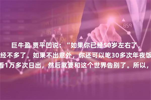 巨牛盈 贾平凹说：“如果你已经50岁左右了，那么你的人生余额已经不多了。如果不出意外，你还可以吃30多次年夜饭，过1500多个周末，看1万多次日出，然后就要和这个世界告别了。所以，你是时候停下来，好好地为自己着想了。”这并非一句危言耸听的恫吓，而是一记来自生命深处的、沉钟般的提醒。它将“时间”