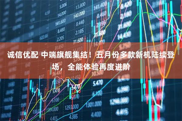 诚信优配 中端旗舰集结！五月份多款新机陆续登场，全能体验再度进阶