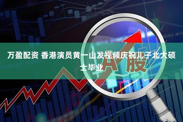 万盈配资 香港演员黄一山发视频庆祝儿子北大硕士毕业