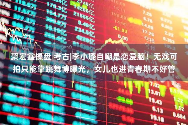 聚宏鑫操盘 考古|李小璐自嘲是恋爱脑！无戏可拍只能靠跳舞博曝光，女儿也进青春期不好管